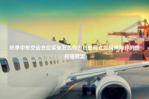 旺季中东空运仓位紧张怎么办？包舱模式如何保障你的供应链稳定